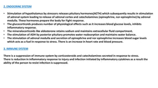 2. ENDOCRINE SYSTEM
• Stimulation of hypothalamus by stressors releases pituitary hormones(ACTH) which subsequently results in stimulation
of adrenal system leading to release of adrenal cortex and catecholamines (epinephrine, nor-epinephrine) by adrenal
medulla. These hormones prepare the body for Fight response.
• The glucocorticoids produces number of physiological effects such as it increases blood glucose levels, inhibits
inflammatory response.
• The mineralocorticoids like aldosterone retains sodium and maintains extracellular fluid compartment.
• The stimulation of ADH by posterior pituitary promotes water reabsorption and maintains water balance.
• The stimulation of adrenal medulla and secretion of epinephrine and nor epinephrine increases blood sugar levels
which acts as a fuel in response to stress. There is an increase in heart rate and blood pressure.
3. IMMUNE SYSTEM
There is a suppression of immune system by corticosteroids and catecholamines secreted in response to stress.
There is reduction in inflammatory response to injury and infection initiated by inflammatory cytokines as a result the
ability of the person to resist infection is suppressed.
 