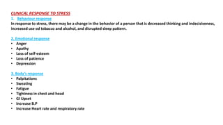 CLINICAL RESPONSE TO STRESS
1. Behaviour response
In response to stress, there may be a change in the behavior of a person that is decreased thinking and indecisiveness,
increased use od tobacco and alcohol, and disrupted sleep pattern.
2. Emotional response
• Anger
• Apathy
• Loss of self-esteem
• Loss of patience
• Depression
3. Body’s response
• Palpitations
• Sweating
• Fatigue
• Tightness in chest and head
• GI Upset
• Increase B.P
• Increase Heart rate and respiratory rate
 