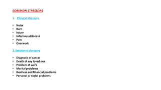 COMMON STRESSORS
1. Physical stressors
• Noise
• Burn
• Injury
• Infectious di9sease
• Pain
• Overwork
2. Emotional stressors
• Diagnosis of cancer
• Death of any loved one
• Problem at work
• Marital problems
• Business and financial problems
• Personal or social problems
 