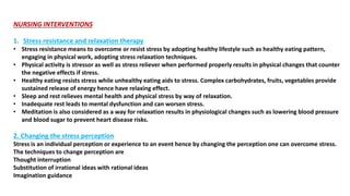 NURSING INTERVENTIONS
1. Stress resistance and relaxation therapy
• Stress resistance means to overcome or resist stress by adopting healthy lifestyle such as healthy eating pattern,
engaging in physical work, adopting stress relaxation techniques.
• Physical activity is stressor as well as stress reliever when performed properly results in physical changes that counter
the negative effects if stress.
• Healthy eating resists stress while unhealthy eating aids to stress. Complex carbohydrates, fruits, vegetables provide
sustained release of energy hence have relaxing effect.
• Sleep and rest relieves mental health and physical stress by way of relaxation.
• Inadequate rest leads to mental dysfunction and can worsen stress.
• Meditation is also considered as a way for relaxation results in physiological changes such as lowering blood pressure
and blood sugar to prevent heart disease risks.
2. Changing the stress perception
Stress is an individual perception or experience to an event hence by changing the perception one can overcome stress.
The techniques to change perception are
Thought interruption
Substitution of irrational ideas with rational ideas
Imagination guidance
 