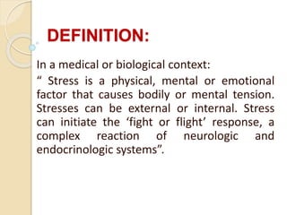 DEFINITION:
In a medical or biological context:
“ Stress is a physical, mental or emotional
factor that causes bodily or mental tension.
Stresses can be external or internal. Stress
can initiate the ‘fight or flight’ response, a
complex reaction of neurologic and
endocrinologic systems”.
 