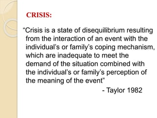 CRISIS:
“Crisis is a state of disequilibrium resulting
from the interaction of an event with the
individual’s or family’s coping mechanism,
which are inadequate to meet the
demand of the situation combined with
the individual’s or family’s perception of
the meaning of the event”
- Taylor 1982
 