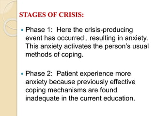 STAGES OF CRISIS:
 Phase 1: Here the crisis-producing
event has occurred , resulting in anxiety.
This anxiety activates the person’s usual
methods of coping.
 Phase 2: Patient experience more
anxiety because previously effective
coping mechanisms are found
inadequate in the current education.
 