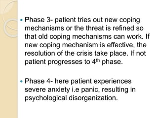  Phase 3- patient tries out new coping
mechanisms or the threat is refined so
that old coping mechanisms can work. If
new coping mechanism is effective, the
resolution of the crisis take place. If not
patient progresses to 4th phase.
 Phase 4- here patient experiences
severe anxiety i.e panic, resulting in
psychological disorganization.
 