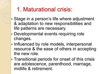 1. Maturational crisis:
 Stage in a person’s life where adjustment
& adaptation to new responsibilities and
life patterns are necessary.
 Developmental events requiring role
changes.
 Influenced by role models, interpersonal
resource & the ease of others in accepting
the new role.
 Transitional periods for onset of this crisis
are adolescence, parenthood, marriage,
midlife & retirement.
 