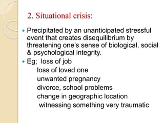 2. Situational crisis:
 Precipitated by an unanticipated stressful
event that creates disequilibrium by
threatening one’s sense of biological, social
& psychological integrity.
 Eg; loss of job
loss of loved one
unwanted pregnancy
divorce, school problems
change in geographic location
witnessing something very traumatic
 