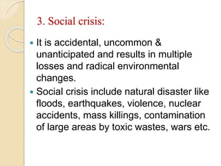 3. Social crisis:
 It is accidental, uncommon &
unanticipated and results in multiple
losses and radical environmental
changes.
 Social crisis include natural disaster like
floods, earthquakes, violence, nuclear
accidents, mass killings, contamination
of large areas by toxic wastes, wars etc.
 