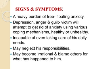 SIGNS & SYMPTOMS:
 A heavy burden of free- floating anxiety.
 Depression, anger & guilt- victim will
attempt to get rid of anxiety using various
coping mechanisms, healthy or unhealthy.
 Incapable of even taking care of his daily
needs.
 May neglect his responsibilities.
 May become irrational & blame others for
what has happened to him.
 
