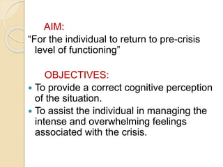 AIM:
“For the individual to return to pre-crisis
level of functioning”
OBJECTIVES:
 To provide a correct cognitive perception
of the situation.
 To assist the individual in managing the
intense and overwhelming feelings
associated with the crisis.
 
