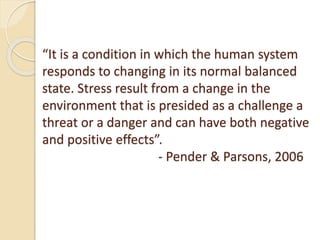 “It is a condition in which the human system
responds to changing in its normal balanced
state. Stress result from a change in the
environment that is presided as a challenge a
threat or a danger and can have both negative
and positive effects”.
- Pender & Parsons, 2006
 