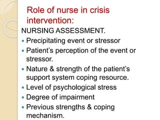 Role of nurse in crisis
intervention:
NURSING ASSESSMENT.
 Precipitating event or stressor
 Patient’s perception of the event or
stressor.
 Nature & strength of the patient’s
support system coping resource.
 Level of psychological stress
 Degree of impairment
 Previous strengths & coping
mechanism.
 