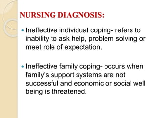 NURSING DIAGNOSIS:
 Ineffective individual coping- refers to
inability to ask help, problem solving or
meet role of expectation.
 Ineffective family coping- occurs when
family’s support systems are not
successful and economic or social well
being is threatened.
 