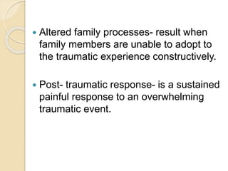  Altered family processes- result when
family members are unable to adopt to
the traumatic experience constructively.
 Post- traumatic response- is a sustained
painful response to an overwhelming
traumatic event.
 