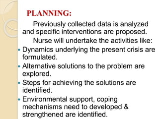 PLANNING:
Previously collected data is analyzed
and specific interventions are proposed.
Nurse will undertake the activities like:
 Dynamics underlying the present crisis are
formulated.
 Alternative solutions to the problem are
explored.
 Steps for achieving the solutions are
identified.
 Environmental support, coping
mechanisms need to developed &
strengthened are identified.
 