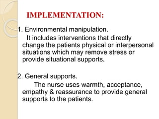IMPLEMENTATION:
1. Environmental manipulation.
It includes interventions that directly
change the patients physical or interpersonal
situations which may remove stress or
provide situational supports.
2. General supports.
The nurse uses warmth, acceptance,
empathy & reassurance to provide general
supports to the patients.
 