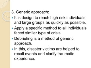 3. Generic approach:
 It is design to reach high risk individuals
and large groups as quickly as possible.
 Apply a specific method to all individuals
faced similar type of crisis.
 Debriefing is a method of generic
approach.
 In this, disaster victims are helped to
recall events and clarify traumatic
experience.
 