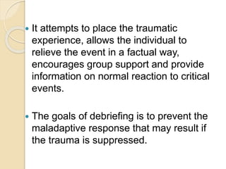  It attempts to place the traumatic
experience, allows the individual to
relieve the event in a factual way,
encourages group support and provide
information on normal reaction to critical
events.
 The goals of debriefing is to prevent the
maladaptive response that may result if
the trauma is suppressed.
 