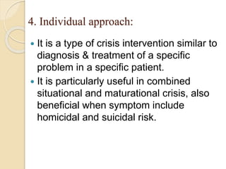 4. Individual approach:
 It is a type of crisis intervention similar to
diagnosis & treatment of a specific
problem in a specific patient.
 It is particularly useful in combined
situational and maturational crisis, also
beneficial when symptom include
homicidal and suicidal risk.
 