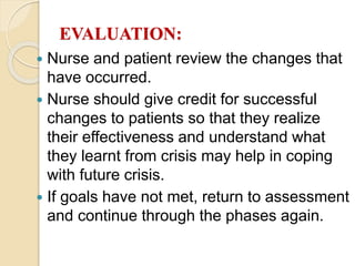 EVALUATION:
 Nurse and patient review the changes that
have occurred.
 Nurse should give credit for successful
changes to patients so that they realize
their effectiveness and understand what
they learnt from crisis may help in coping
with future crisis.
 If goals have not met, return to assessment
and continue through the phases again.
 
