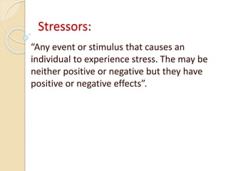 Stressors:
“Any event or stimulus that causes an
individual to experience stress. The may be
neither positive or negative but they have
positive or negative effects”.
 