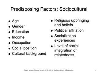 Mosby items and derived items © 2013, 2009 by Mosby, an imprint of Elsevier Inc. 4
Predisposing Factors: Sociocultural
Age
Gender
Education
Income
Occupation
Social position
Cultural background
Religious upbringing
and beliefs
Political affiliation
Socialization
experiences
Level of social
integration or
relatedness
4