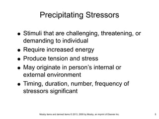Mosby items and derived items © 2013, 2009 by Mosby, an imprint of Elsevier Inc. 5
Precipitating Stressors
Stimuli that are challenging, threatening, or
demanding to individual
Require increased energy
Produce tension and stress
May originate in person’s internal or
external environment
Timing, duration, number, frequency of
stressors significant
5