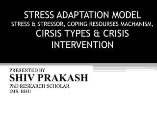 STRESS ADAPTATION MODEL
STRESS & STRESSOR, COPING RESOURSES MACHANISM,
CIRSIS TYPES & CRISIS
INTERVENTION
PRESENTED BY
SHIV PRAKASH
PhD RESEARCH SCHOLAR
IMS, BHU
 