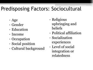 13
Predisposing Factors: Sociocultural
• Age
• Gender
• Education
• Income
• Occupation
• Social position
• Cultural background
• Religious
upbringing and
beliefs
• Political affiliation
• Socialization
experiences
• Level of social
integration or
relatedness
13
 