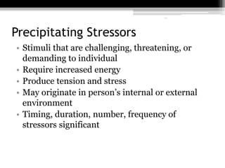 14
Precipitating Stressors
• Stimuli that are challenging, threatening, or
demanding to individual
• Require increased energy
• Produce tension and stress
• May originate in person’s internal or external
environment
• Timing, duration, number, frequency of
stressors significant
14
 