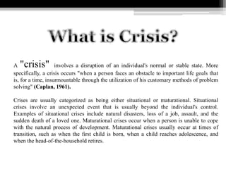 A "crisis" involves a disruption of an individual's normal or stable state. More
specifically, a crisis occurs "when a person faces an obstacle to important life goals that
is, for a time, insurmountable through the utilization of his customary methods of problem
solving" (Caplan, 1961).
Crises are usually categorized as being either situational or maturational. Situational
crises involve an unexpected event that is usually beyond the individual's control.
Examples of situational crises include natural disasters, loss of a job, assault, and the
sudden death of a loved one. Maturational crises occur when a person is unable to cope
with the natural process of development. Maturational crises usually occur at times of
transition, such as when the first child is born, when a child reaches adolescence, and
when the head-of-the-household retires.
 