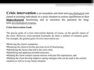 Crisis intervention is an immediate and short term psychological care
aimed at assisting individuals in a crisis situation to restore equilibrium to their
biopsychosocial functioning and to minimize the potential for long-
term psychological trauma.
Crisis Intervention Goals
The precise goals of a crisis intervention depend, of course, on the specific nature of
the crisis. However, crisis-oriented treatments do share a number of common goals.
For example, the general goals of crisis intervention are:
Relieving the client's symptoms;
Restoring the client to his/her previous level of functioning;
Identifying the factors that led to the crisis state;
Identifying and applying remedial measures;
Helping the client connect current stresses with past life experiences; and
Helping the client develop adaptive coping strategies that can be used in the current
situation as well as in any future situation
 