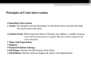 Principles of Crisis Intervention
Immediate Intervention
Action: The therapist actively participates in and directs those activities that help
the client resolve the crisis.
Limited Goals: While long-term forms of therapy may address a number of goals,
crisis intervention focuses on goals that are clearly related to the
crisis situation.
 Hope And Expectation:
Support:
Focused Problems Solving:
Self Image: Increase the Self Esteem of the client.
Self Reliance: Balance between Support & client’s self independence.
 