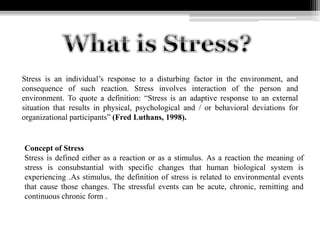 Stress is an individual’s response to a disturbing factor in the environment, and
consequence of such reaction. Stress involves interaction of the person and
environment. To quote a definition: “Stress is an adaptive response to an external
situation that results in physical, psychological and / or behavioral deviations for
organizational participants” (Fred Luthans, 1998).
Concept of Stress
Stress is defined either as a reaction or as a stimulus. As a reaction the meaning of
stress is consubstantial with specific changes that human biological system is
experiencing .As stimulus, the definition of stress is related to environmental events
that cause those changes. The stressful events can be acute, chronic, remitting and
continuous chronic form .
 