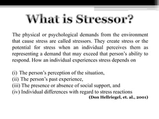 The physical or psychological demands from the environment
that cause stress are called stressors. They create stress or the
potential for stress when an individual perceives them as
representing a demand that may exceed that person’s ability to
respond. How an individual experiences stress depends on
(i) The person’s perception of the situation,
(ii) The person’s past experience,
(iii) The presence or absence of social support, and
(iv) Individual differences with regard to stress reactions
(Don Hellriegel, et. al., 2001)
 
