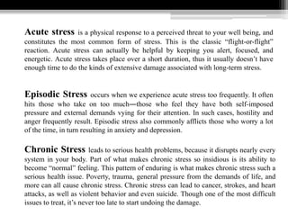 Acute stress is a physical response to a perceived threat to your well being, and
constitutes the most common form of stress. This is the classic “flight-or-flight”
reaction. Acute stress can actually be helpful by keeping you alert, focused, and
energetic. Acute stress takes place over a short duration, thus it usually doesn’t have
enough time to do the kinds of extensive damage associated with long-term stress.
Episodic Stress occurs when we experience acute stress too frequently. It often
hits those who take on too much―those who feel they have both self-imposed
pressure and external demands vying for their attention. In such cases, hostility and
anger frequently result. Episodic stress also commonly afflicts those who worry a lot
of the time, in turn resulting in anxiety and depression.
Chronic Stress leads to serious health problems, because it disrupts nearly every
system in your body. Part of what makes chronic stress so insidious is its ability to
become “normal” feeling. This pattern of enduring is what makes chronic stress such a
serious health issue. Poverty, trauma, general pressure from the demands of life, and
more can all cause chronic stress. Chronic stress can lead to cancer, strokes, and heart
attacks, as well as violent behavior and even suicide. Though one of the most difficult
issues to treat, it’s never too late to start undoing the damage.
 