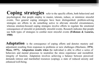 Coping strategies refer to the specific efforts, both behavioral and
psychological, that people employ to master, tolerate, reduce, or minimize stressful
events. Two general coping strategies have been distinguished: problem-solving
strategies are efforts to do something active to alleviate stressful circumstances,
whereas emotion-focused coping strategies involve efforts to regulate the emotional
consequences of stressful or potentially stressful events. Research indicates that people
use both types of strategies to combat most stressful events (Folkman & Lazarus,
1980)
Adaptation is the consequence of coping efforts and denotes mastery and
adjustment resulting from responses to problems or new challenges (Mechanic, 1974;
Moos, 1977). Adaptation results when the individual is able to effect a series of
behaviors and mental processes to neutralize the stress experience and reestablish
integrity of function. Adaptation involves achieving a balance between perceived
demands (stress) and marshalled resources (coping), a state of reduced anxiety and
enhanced well-being.
 