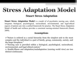 Stuart Stress Adaptation
Stuart Stress Adaptation Model is a model of of psychiatric nursing care, which
integrates biological, psychological, sociocultural, environmental, and legal-ethical
aspects of patient care into a unified framework for practice. The Stuart Stress Adaptation
Model of health and wellness provides a consistent nursing-oriented framework (Stuart,
2009).
"Nature is ordered as a social hierarchy from the simplest unit to the most
complex and the individual is a part of family, group, community, society, and
the larger biosphere."
"Nursing care is provided within a biological, psychological, sociocultural,
environmental, and legal-ethical context."
 Health/illness and adaptation/maladaptation (nursing world view) are two
distinct continuums.
Assumptions
 