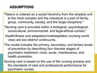 ASSUMPTIONS
"Nature is ordered as a social hierarchy from the simplest unit
to the most complex and the individual is a part of family,
group, community, society, and the larger biosphere."
"Nursing care is provided within a biological, psychological,
sociocultural, environmental, and legal-ethical context."
Health/illness and adaptation/maladaptation (nursing world
view) are two distinct continuums.
The model includes the primary, secondary, and tertiary levels
of prevention by describing four discrete stages of
psychiatric treatment: crisis, acute, maintenance, and
health promotion.
Nursing care is based on the use of the nursing process and
the standards of care and professional performance for
psychiatric nurses.
 