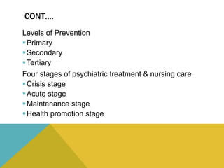 CONT….
Levels of Prevention
Primary
Secondary
Tertiary
Four stages of psychiatric treatment & nursing care
Crisis stage
Acute stage
Maintenance stage
Health promotion stage
 