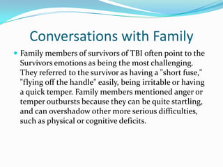 Conversations with Family
 Family members of survivors of TBI often point to the
 Survivors emotions as being the most challenging.
 They referred to the survivor as having a "short fuse,"
 "flying off the handle" easily, being irritable or having
 a quick temper. Family members mentioned anger or
 temper outbursts because they can be quite startling,
 and can overshadow other more serious difficulties,
 such as physical or cognitive deficits.
 