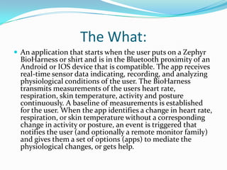 The What:
 An application that starts when the user puts on a Zephyr
  BioHarness or shirt and is in the Bluetooth proximity of an
  Android or IOS device that is compatible. The app receives
  real-time sensor data indicating, recording, and analyzing
  physiological conditions of the user. The BioHarness
  transmits measurements of the users heart rate,
  respiration, skin temperature, activity and posture
  continuously. A baseline of measurements is established
  for the user. When the app identifies a change in heart rate,
  respiration, or skin temperature without a corresponding
  change in activity or posture, an event is triggered that
  notifies the user (and optionally a remote monitor family)
  and gives them a set of options (apps) to mediate the
  physiological changes, or gets help.
 