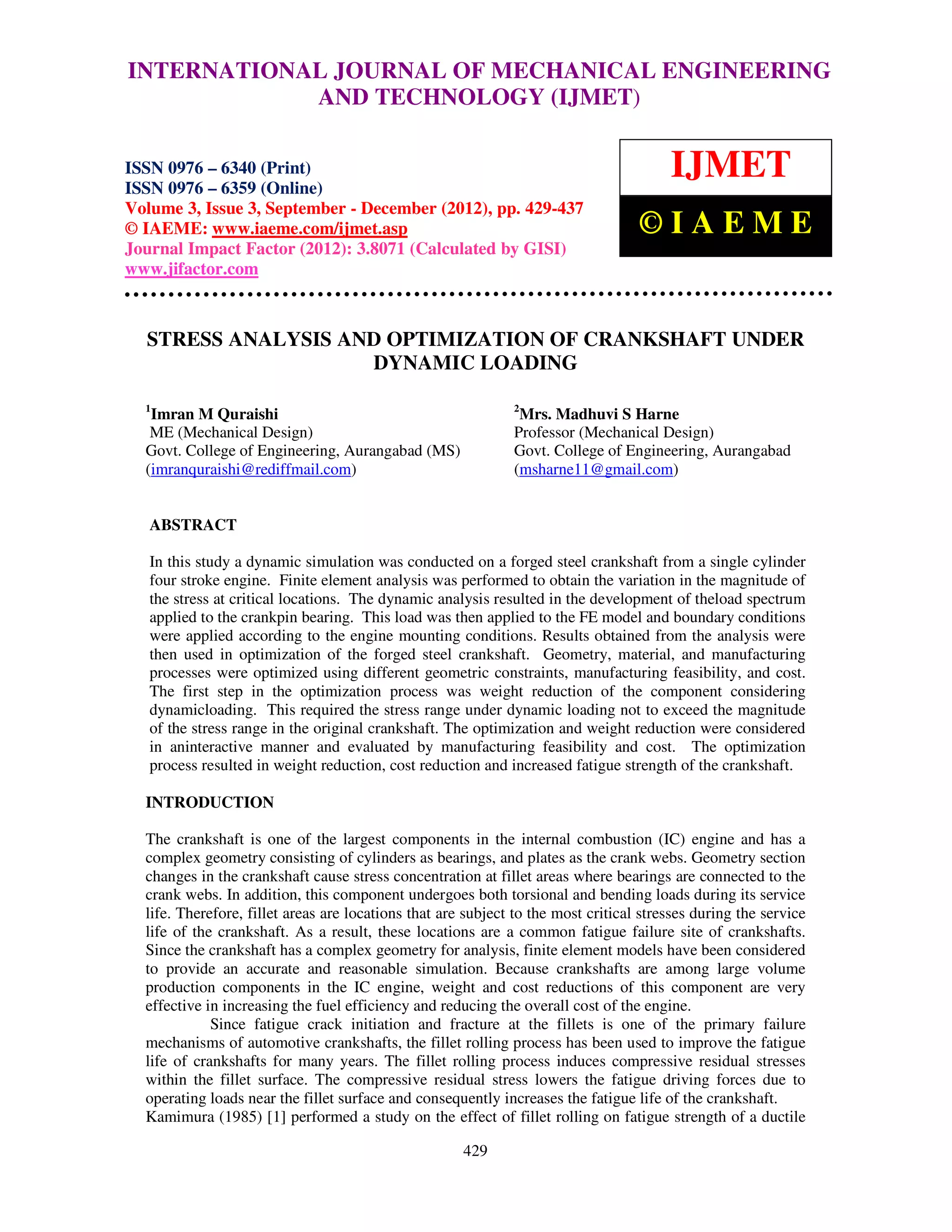INTERNATIONAL Mechanical Engineering and Technology (IJMET), ISSN 0976 –
  International Journal of JOURNAL OF MECHANICAL ENGINEERING
  6340(Print), ISSN 0976 – 6359(Online) Volume 3, Issue 3, Sep- Dec (2012) © IAEME
                          AND TECHNOLOGY (IJMET)

ISSN 0976 – 6340 (Print)
ISSN 0976 – 6359 (Online)
                                                                                        IJMET
Volume 3, Issue 3, September - December (2012), pp. 429-437
© IAEME: www.iaeme.com/ijmet.asp                                                   ©IAEME
Journal Impact Factor (2012): 3.8071 (Calculated by GISI)
www.jifactor.com



  STRESS ANALYSIS AND OPTIMIZATION OF CRANKSHAFT UNDER
                    DYNAMIC LOADING

  1                                                           2
   Imran M Quraishi                                            Mrs. Madhuvi S Harne
   ME (Mechanical Design)                                     Professor (Mechanical Design)
  Govt. College of Engineering, Aurangabad (MS)               Govt. College of Engineering, Aurangabad
  (imranquraishi@rediffmail.com)                              (msharne11@gmail.com)


   ABSTRACT

   In this study a dynamic simulation was conducted on a forged steel crankshaft from a single cylinder
   four stroke engine. Finite element analysis was performed to obtain the variation in the magnitude of
   the stress at critical locations. The dynamic analysis resulted in the development of theload spectrum
   applied to the crankpin bearing. This load was then applied to the FE model and boundary conditions
   were applied according to the engine mounting conditions. Results obtained from the analysis were
   then used in optimization of the forged steel crankshaft. Geometry, material, and manufacturing
   processes were optimized using different geometric constraints, manufacturing feasibility, and cost.
   The first step in the optimization process was weight reduction of the component considering
   dynamicloading. This required the stress range under dynamic loading not to exceed the magnitude
   of the stress range in the original crankshaft. The optimization and weight reduction were considered
   in aninteractive manner and evaluated by manufacturing feasibility and cost. The optimization
   process resulted in weight reduction, cost reduction and increased fatigue strength of the crankshaft.

  INTRODUCTION

  The crankshaft is one of the largest components in the internal combustion (IC) engine and has a
  complex geometry consisting of cylinders as bearings, and plates as the crank webs. Geometry section
  changes in the crankshaft cause stress concentration at fillet areas where bearings are connected to the
  crank webs. In addition, this component undergoes both torsional and bending loads during its service
  life. Therefore, fillet areas are locations that are subject to the most critical stresses during the service
  life of the crankshaft. As a result, these locations are a common fatigue failure site of crankshafts.
  Since the crankshaft has a complex geometry for analysis, finite element models have been considered
  to provide an accurate and reasonable simulation. Because crankshafts are among large volume
  production components in the IC engine, weight and cost reductions of this component are very
  effective in increasing the fuel efficiency and reducing the overall cost of the engine.
             Since fatigue crack initiation and fracture at the fillets is one of the primary failure
  mechanisms of automotive crankshafts, the fillet rolling process has been used to improve the fatigue
  life of crankshafts for many years. The fillet rolling process induces compressive residual stresses
  within the fillet surface. The compressive residual stress lowers the fatigue driving forces due to
  operating loads near the fillet surface and consequently increases the fatigue life of the crankshaft.
  Kamimura (1985) [1] performed a study on the effect of fillet rolling on fatigue strength of a ductile

                                                      429
 