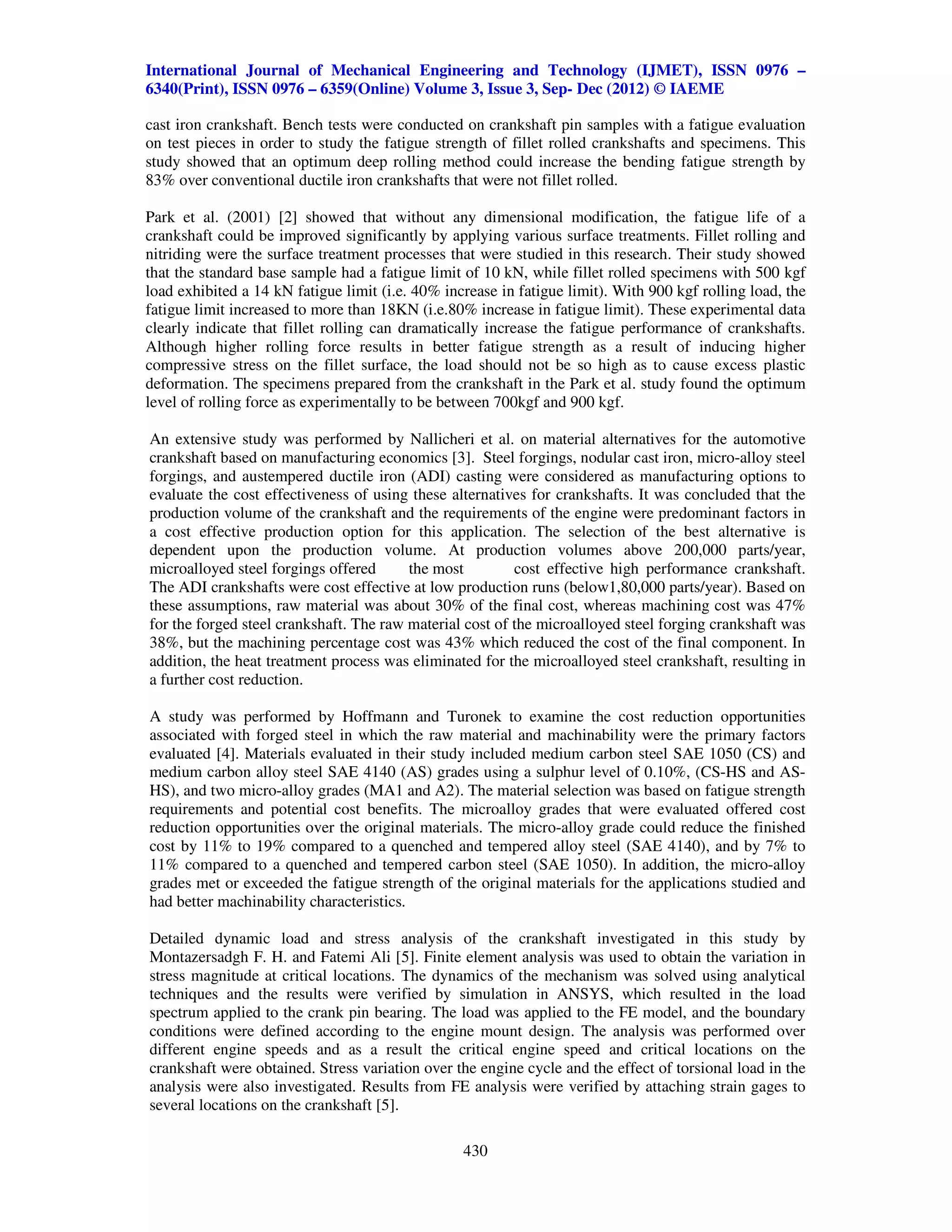 International Journal of Mechanical Engineering and Technology (IJMET), ISSN 0976 –
6340(Print), ISSN 0976 – 6359(Online) Volume 3, Issue 3, Sep- Dec (2012) © IAEME

cast iron crankshaft. Bench tests were conducted on crankshaft pin samples with a fatigue evaluation
on test pieces in order to study the fatigue strength of fillet rolled crankshafts and specimens. This
study showed that an optimum deep rolling method could increase the bending fatigue strength by
83% over conventional ductile iron crankshafts that were not fillet rolled.

Park et al. (2001) [2] showed that without any dimensional modification, the fatigue life of a
crankshaft could be improved significantly by applying various surface treatments. Fillet rolling and
nitriding were the surface treatment processes that were studied in this research. Their study showed
that the standard base sample had a fatigue limit of 10 kN, while fillet rolled specimens with 500 kgf
load exhibited a 14 kN fatigue limit (i.e. 40% increase in fatigue limit). With 900 kgf rolling load, the
fatigue limit increased to more than 18KN (i.e.80% increase in fatigue limit). These experimental data
clearly indicate that fillet rolling can dramatically increase the fatigue performance of crankshafts.
Although higher rolling force results in better fatigue strength as a result of inducing higher
compressive stress on the fillet surface, the load should not be so high as to cause excess plastic
deformation. The specimens prepared from the crankshaft in the Park et al. study found the optimum
level of rolling force as experimentally to be between 700kgf and 900 kgf.

An extensive study was performed by Nallicheri et al. on material alternatives for the automotive
crankshaft based on manufacturing economics [3]. Steel forgings, nodular cast iron, micro-alloy steel
forgings, and austempered ductile iron (ADI) casting were considered as manufacturing options to
evaluate the cost effectiveness of using these alternatives for crankshafts. It was concluded that the
production volume of the crankshaft and the requirements of the engine were predominant factors in
a cost effective production option for this application. The selection of the best alternative is
dependent upon the production volume. At production volumes above 200,000 parts/year,
microalloyed steel forgings offered      the most         cost effective high performance crankshaft.
The ADI crankshafts were cost effective at low production runs (below1,80,000 parts/year). Based on
these assumptions, raw material was about 30% of the final cost, whereas machining cost was 47%
for the forged steel crankshaft. The raw material cost of the microalloyed steel forging crankshaft was
38%, but the machining percentage cost was 43% which reduced the cost of the final component. In
addition, the heat treatment process was eliminated for the microalloyed steel crankshaft, resulting in
a further cost reduction.

A study was performed by Hoffmann and Turonek to examine the cost reduction opportunities
associated with forged steel in which the raw material and machinability were the primary factors
evaluated [4]. Materials evaluated in their study included medium carbon steel SAE 1050 (CS) and
medium carbon alloy steel SAE 4140 (AS) grades using a sulphur level of 0.10%, (CS-HS and AS-
HS), and two micro-alloy grades (MA1 and A2). The material selection was based on fatigue strength
requirements and potential cost benefits. The microalloy grades that were evaluated offered cost
reduction opportunities over the original materials. The micro-alloy grade could reduce the finished
cost by 11% to 19% compared to a quenched and tempered alloy steel (SAE 4140), and by 7% to
11% compared to a quenched and tempered carbon steel (SAE 1050). In addition, the micro-alloy
grades met or exceeded the fatigue strength of the original materials for the applications studied and
had better machinability characteristics.

Detailed dynamic load and stress analysis of the crankshaft investigated in this study by
Montazersadgh F. H. and Fatemi Ali [5]. Finite element analysis was used to obtain the variation in
stress magnitude at critical locations. The dynamics of the mechanism was solved using analytical
techniques and the results were verified by simulation in ANSYS, which resulted in the load
spectrum applied to the crank pin bearing. The load was applied to the FE model, and the boundary
conditions were defined according to the engine mount design. The analysis was performed over
different engine speeds and as a result the critical engine speed and critical locations on the
crankshaft were obtained. Stress variation over the engine cycle and the effect of torsional load in the
analysis were also investigated. Results from FE analysis were verified by attaching strain gages to
several locations on the crankshaft [5].

                                                  430
 