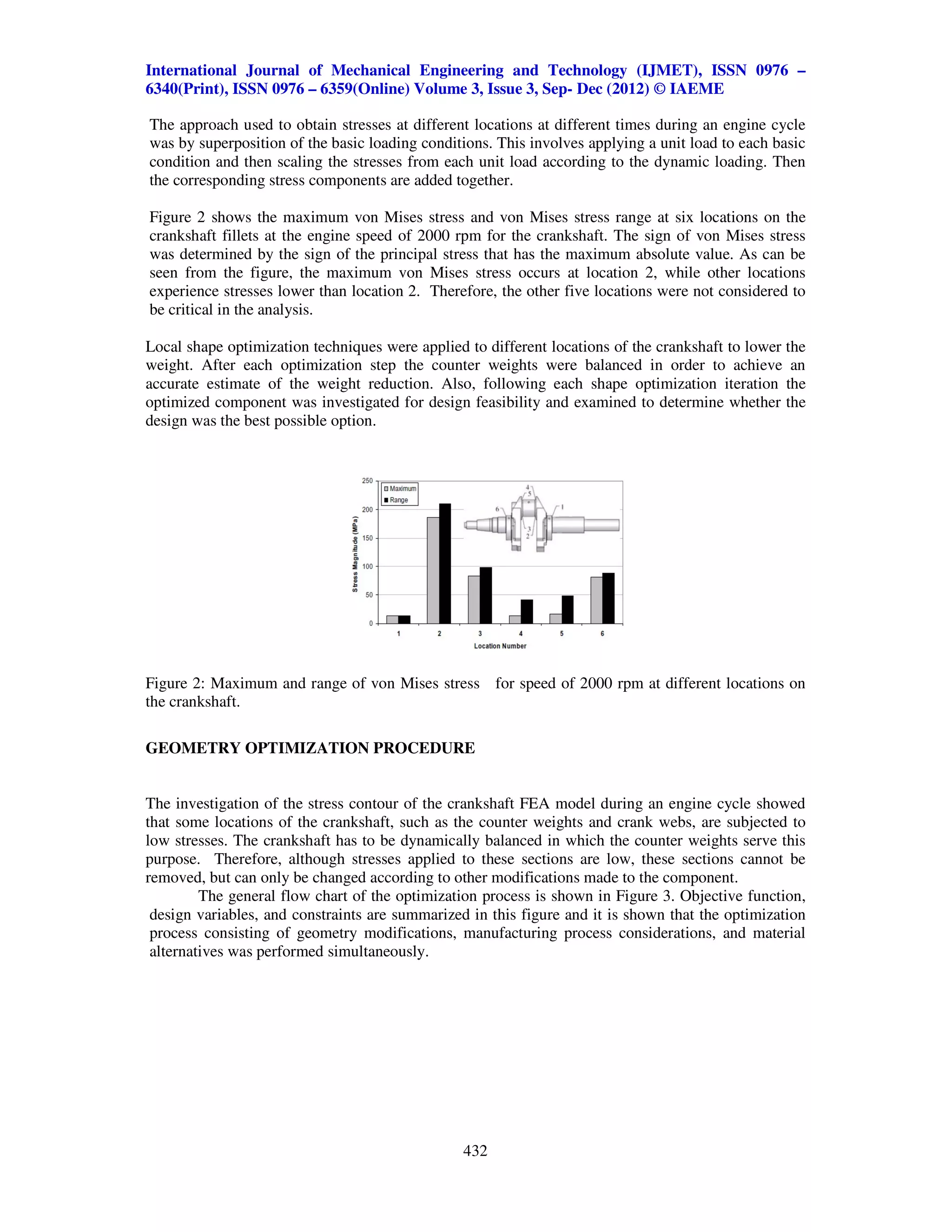 International Journal of Mechanical Engineering and Technology (IJMET), ISSN 0976 –
6340(Print), ISSN 0976 – 6359(Online) Volume 3, Issue 3, Sep- Dec (2012) © IAEME

The approach used to obtain stresses at different locations at different times during an engine cycle
was by superposition of the basic loading conditions. This involves applying a unit load to each basic
condition and then scaling the stresses from each unit load according to the dynamic loading. Then
the corresponding stress components are added together.

Figure 2 shows the maximum von Mises stress and von Mises stress range at six locations on the
crankshaft fillets at the engine speed of 2000 rpm for the crankshaft. The sign of von Mises stress
was determined by the sign of the principal stress that has the maximum absolute value. As can be
seen from the figure, the maximum von Mises stress occurs at location 2, while other locations
experience stresses lower than location 2. Therefore, the other five locations were not considered to
be critical in the analysis.

Local shape optimization techniques were applied to different locations of the crankshaft to lower the
weight. After each optimization step the counter weights were balanced in order to achieve an
accurate estimate of the weight reduction. Also, following each shape optimization iteration the
optimized component was investigated for design feasibility and examined to determine whether the
design was the best possible option.




Figure 2: Maximum and range of von Mises stress for speed of 2000 rpm at different locations on
the crankshaft.

GEOMETRY OPTIMIZATION PROCEDURE


The investigation of the stress contour of the crankshaft FEA model during an engine cycle showed
that some locations of the crankshaft, such as the counter weights and crank webs, are subjected to
low stresses. The crankshaft has to be dynamically balanced in which the counter weights serve this
purpose. Therefore, although stresses applied to these sections are low, these sections cannot be
removed, but can only be changed according to other modifications made to the component.
         The general flow chart of the optimization process is shown in Figure 3. Objective function,
 design variables, and constraints are summarized in this figure and it is shown that the optimization
 process consisting of geometry modifications, manufacturing process considerations, and material
 alternatives was performed simultaneously.




                                                 432
 