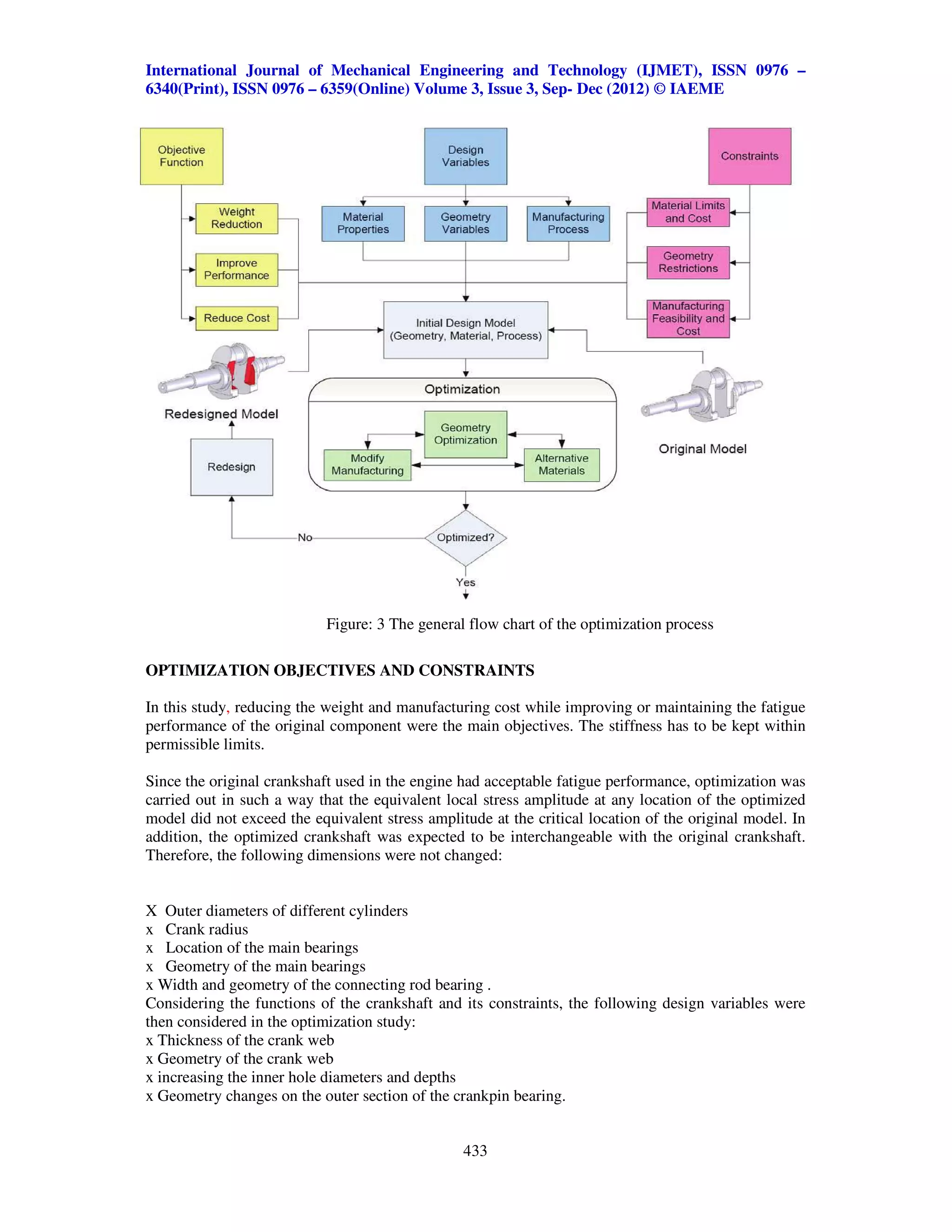 International Journal of Mechanical Engineering and Technology (IJMET), ISSN 0976 –
6340(Print), ISSN 0976 – 6359(Online) Volume 3, Issue 3, Sep- Dec (2012) © IAEME




                            Figure: 3 The general flow chart of the optimization process

OPTIMIZATION OBJECTIVES AND CONSTRAINTS

In this study, reducing the weight and manufacturing cost while improving or maintaining the fatigue
performance of the original component were the main objectives. The stiffness has to be kept within
permissible limits.

Since the original crankshaft used in the engine had acceptable fatigue performance, optimization was
carried out in such a way that the equivalent local stress amplitude at any location of the optimized
model did not exceed the equivalent stress amplitude at the critical location of the original model. In
addition, the optimized crankshaft was expected to be interchangeable with the original crankshaft.
Therefore, the following dimensions were not changed:


X Outer diameters of different cylinders
x Crank radius
x Location of the main bearings
x Geometry of the main bearings
x Width and geometry of the connecting rod bearing .
Considering the functions of the crankshaft and its constraints, the following design variables were
then considered in the optimization study:
x Thickness of the crank web
x Geometry of the crank web
x increasing the inner hole diameters and depths
x Geometry changes on the outer section of the crankpin bearing.


                                                 433
 