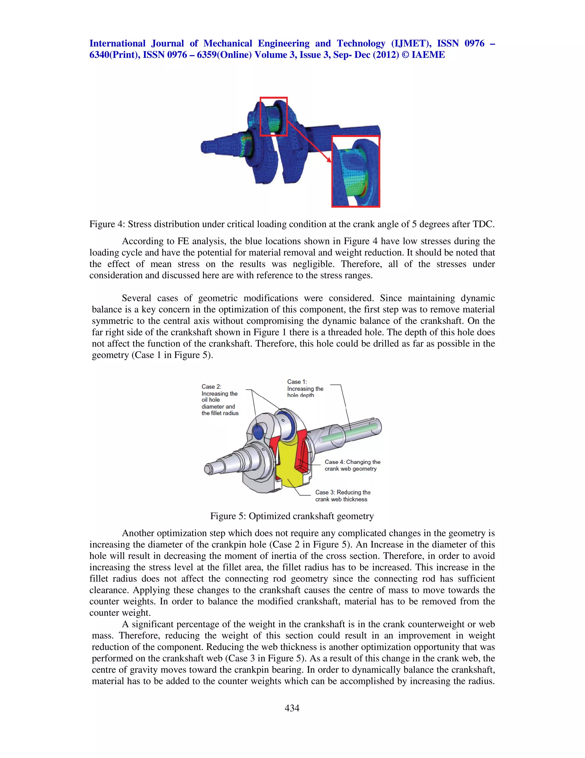 International Journal of Mechanical Engineering and Technology (IJMET), ISSN 0976 –
6340(Print), ISSN 0976 – 6359(Online) Volume 3, Issue 3, Sep- Dec (2012) © IAEME




Figure 4: Stress distribution under critical loading condition at the crank angle of 5 degrees after TDC.
        According to FE analysis, the blue locations shown in Figure 4 have low stresses during the
loading cycle and have the potential for material removal and weight reduction. It should be noted that
the effect of mean stress on the results was negligible. Therefore, all of the stresses under
consideration and discussed here are with reference to the stress ranges.

        Several cases of geometric modifications were considered. Since maintaining dynamic
balance is a key concern in the optimization of this component, the first step was to remove material
symmetric to the central axis without compromising the dynamic balance of the crankshaft. On the
far right side of the crankshaft shown in Figure 1 there is a threaded hole. The depth of this hole does
not affect the function of the crankshaft. Therefore, this hole could be drilled as far as possible in the
geometry (Case 1 in Figure 5).




                               Figure 5: Optimized crankshaft geometry
         Another optimization step which does not require any complicated changes in the geometry is
increasing the diameter of the crankpin hole (Case 2 in Figure 5). An Increase in the diameter of this
hole will result in decreasing the moment of inertia of the cross section. Therefore, in order to avoid
increasing the stress level at the fillet area, the fillet radius has to be increased. This increase in the
fillet radius does not affect the connecting rod geometry since the connecting rod has sufficient
clearance. Applying these changes to the crankshaft causes the centre of mass to move towards the
counter weights. In order to balance the modified crankshaft, material has to be removed from the
counter weight.
         A significant percentage of the weight in the crankshaft is in the crank counterweight or web
 mass. Therefore, reducing the weight of this section could result in an improvement in weight
 reduction of the component. Reducing the web thickness is another optimization opportunity that was
 performed on the crankshaft web (Case 3 in Figure 5). As a result of this change in the crank web, the
 centre of gravity moves toward the crankpin bearing. In order to dynamically balance the crankshaft,
 material has to be added to the counter weights which can be accomplished by increasing the radius.

                                                   434
 