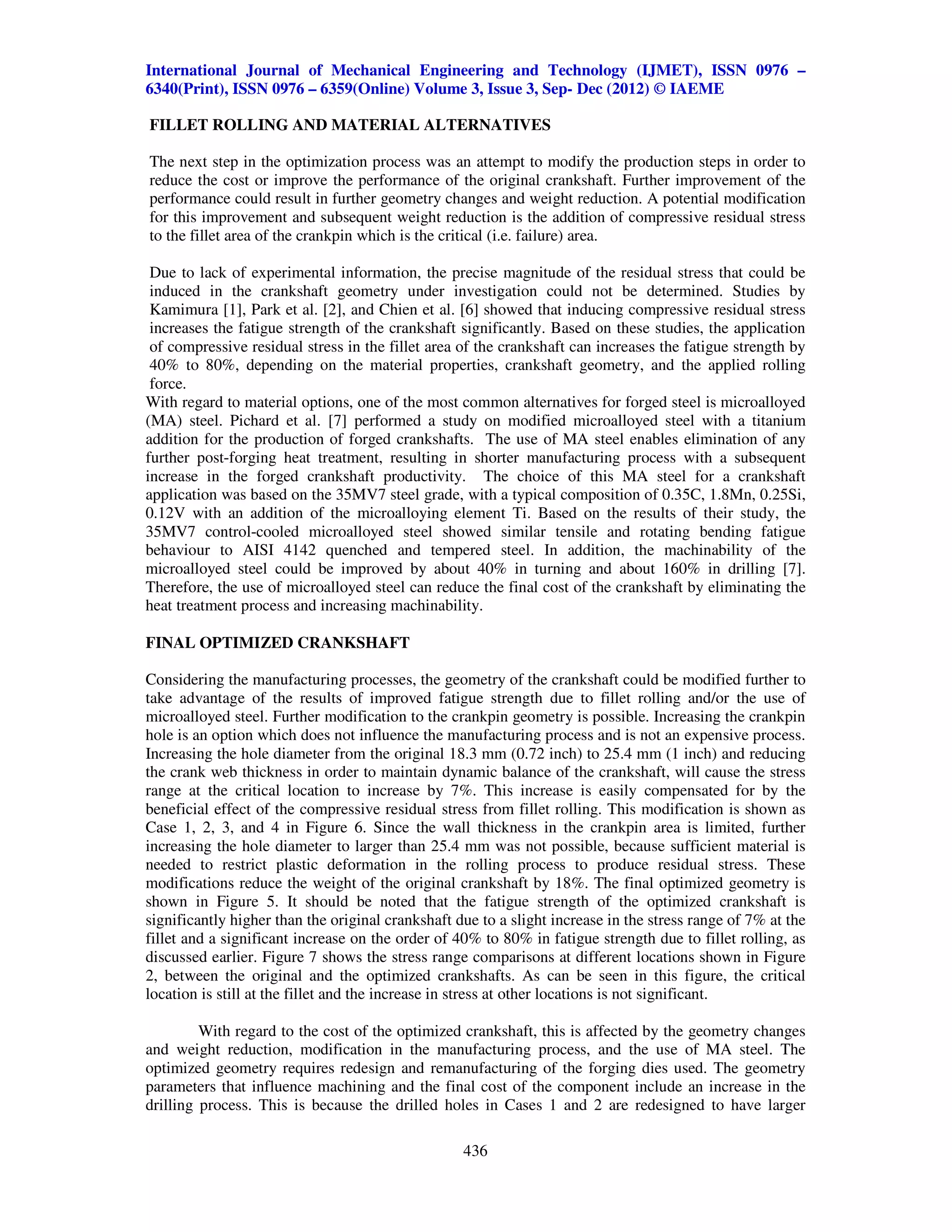 International Journal of Mechanical Engineering and Technology (IJMET), ISSN 0976 –
6340(Print), ISSN 0976 – 6359(Online) Volume 3, Issue 3, Sep- Dec (2012) © IAEME

FILLET ROLLING AND MATERIAL ALTERNATIVES

The next step in the optimization process was an attempt to modify the production steps in order to
reduce the cost or improve the performance of the original crankshaft. Further improvement of the
performance could result in further geometry changes and weight reduction. A potential modification
for this improvement and subsequent weight reduction is the addition of compressive residual stress
to the fillet area of the crankpin which is the critical (i.e. failure) area.

 Due to lack of experimental information, the precise magnitude of the residual stress that could be
 induced in the crankshaft geometry under investigation could not be determined. Studies by
 Kamimura [1], Park et al. [2], and Chien et al. [6] showed that inducing compressive residual stress
 increases the fatigue strength of the crankshaft significantly. Based on these studies, the application
 of compressive residual stress in the fillet area of the crankshaft can increases the fatigue strength by
 40% to 80%, depending on the material properties, crankshaft geometry, and the applied rolling
 force.
With regard to material options, one of the most common alternatives for forged steel is microalloyed
(MA) steel. Pichard et al. [7] performed a study on modified microalloyed steel with a titanium
addition for the production of forged crankshafts. The use of MA steel enables elimination of any
further post-forging heat treatment, resulting in shorter manufacturing process with a subsequent
increase in the forged crankshaft productivity. The choice of this MA steel for a crankshaft
application was based on the 35MV7 steel grade, with a typical composition of 0.35C, 1.8Mn, 0.25Si,
0.12V with an addition of the microalloying element Ti. Based on the results of their study, the
35MV7 control-cooled microalloyed steel showed similar tensile and rotating bending fatigue
behaviour to AISI 4142 quenched and tempered steel. In addition, the machinability of the
microalloyed steel could be improved by about 40% in turning and about 160% in drilling [7].
Therefore, the use of microalloyed steel can reduce the final cost of the crankshaft by eliminating the
heat treatment process and increasing machinability.

FINAL OPTIMIZED CRANKSHAFT

Considering the manufacturing processes, the geometry of the crankshaft could be modified further to
take advantage of the results of improved fatigue strength due to fillet rolling and/or the use of
microalloyed steel. Further modification to the crankpin geometry is possible. Increasing the crankpin
hole is an option which does not influence the manufacturing process and is not an expensive process.
Increasing the hole diameter from the original 18.3 mm (0.72 inch) to 25.4 mm (1 inch) and reducing
the crank web thickness in order to maintain dynamic balance of the crankshaft, will cause the stress
range at the critical location to increase by 7%. This increase is easily compensated for by the
beneficial effect of the compressive residual stress from fillet rolling. This modification is shown as
Case 1, 2, 3, and 4 in Figure 6. Since the wall thickness in the crankpin area is limited, further
increasing the hole diameter to larger than 25.4 mm was not possible, because sufficient material is
needed to restrict plastic deformation in the rolling process to produce residual stress. These
modifications reduce the weight of the original crankshaft by 18%. The final optimized geometry is
shown in Figure 5. It should be noted that the fatigue strength of the optimized crankshaft is
significantly higher than the original crankshaft due to a slight increase in the stress range of 7% at the
fillet and a significant increase on the order of 40% to 80% in fatigue strength due to fillet rolling, as
discussed earlier. Figure 7 shows the stress range comparisons at different locations shown in Figure
2, between the original and the optimized crankshafts. As can be seen in this figure, the critical
location is still at the fillet and the increase in stress at other locations is not significant.

         With regard to the cost of the optimized crankshaft, this is affected by the geometry changes
and weight reduction, modification in the manufacturing process, and the use of MA steel. The
optimized geometry requires redesign and remanufacturing of the forging dies used. The geometry
parameters that influence machining and the final cost of the component include an increase in the
drilling process. This is because the drilled holes in Cases 1 and 2 are redesigned to have larger

                                                   436
 