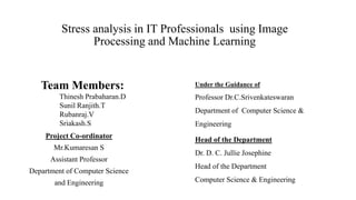 Stress analysis in IT Professionals using Image
Processing and Machine Learning
Project Co-ordinator
Mr.Kumaresan S
Assistant Professor
Department of Computer Science
and Engineering
Team Members:
Thinesh Prabaharan.D
Sunil Ranjith.T
Rubanraj.V
Sriakash.S
Under the Guidance of
Professor Dr.C.Srivenkateswaran
Department of Computer Science &
Engineering
Head of the Department
Dr. D. C. Jullie Josephine
Head of the Department
Computer Science & Engineering
 