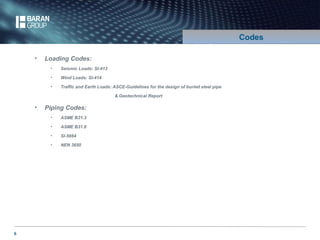 6 
Codes 
• Loading Codes: 
• Seismic Loads: SI-413 
• Wind Loads: SI-414 
• Traffic and Earth Loads: ASCE-Guidelines for the design of buried steel pipe 
& Geotechnical Report 
• Piping Codes: 
• ASME B31.3 
• ASME B31.8 
• SI-5664 
• NEN 3650 
 