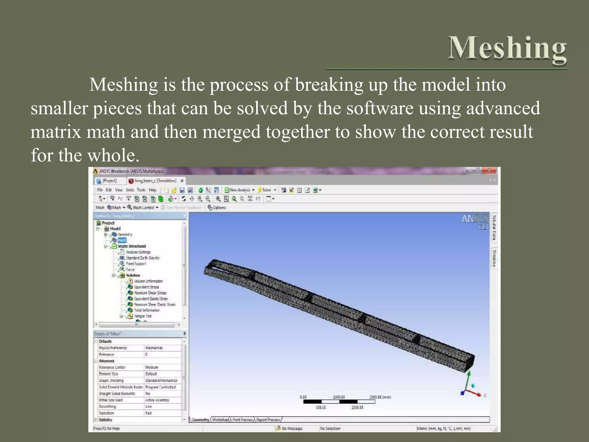 Meshing is the process of breaking up the model into
smaller pieces that can be solved by the software using advanced
matrix math and then merged together to show the correct result
for the whole.
 